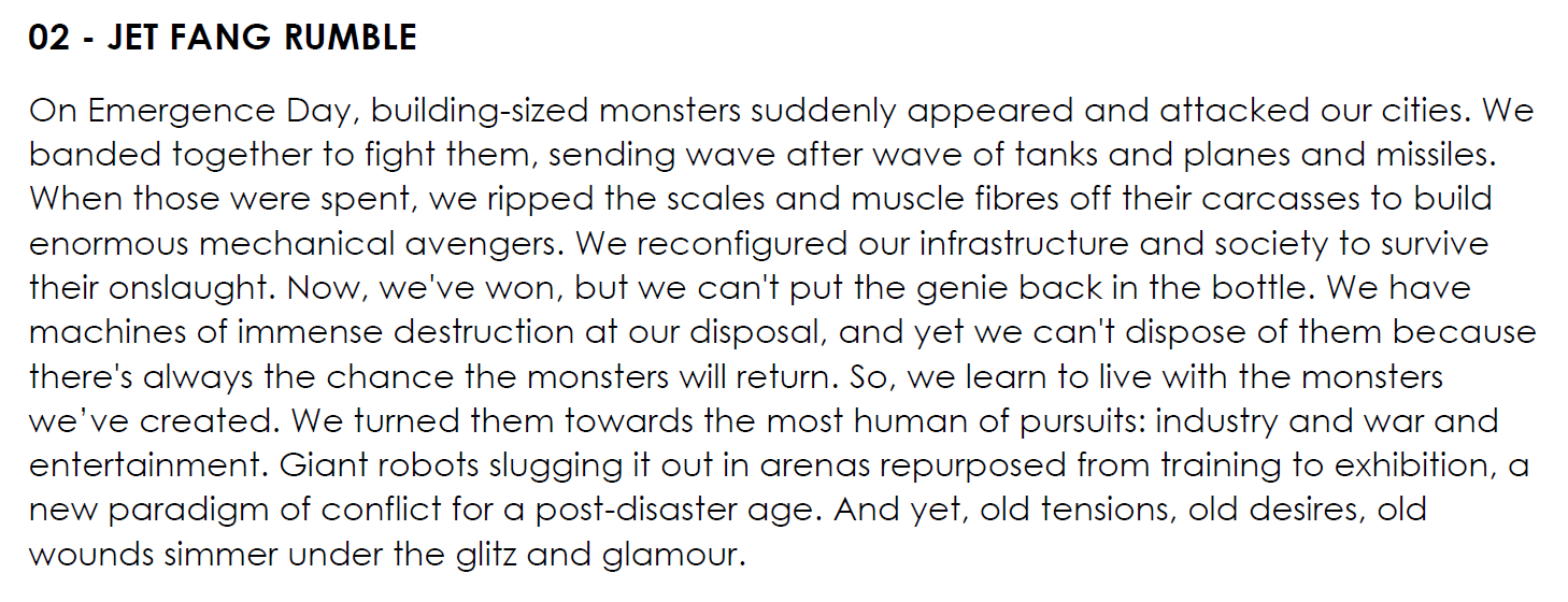 On Emergence Day, building-sized monsters suddenly appeared and attacked our cities. We banded together to fight them, sending wave after wave of tanks and planes and missiles. When those were spent, we ripped the scales and muscle fibres off their carcasses to build enormous mechanical avengers. We reconfigured our infrastructure and society to survive their onslaught. Now, we've won, but we can't put the genie back in the bottle. We have machines of immense destruction at our disposal, and yet we can't dispose of them because there's always the chance the monsters will return. So, we learn to live with the monsters we’ve created. We turned them towards the most human of pursuits: industry and war and entertainment. Giant robots slugging it out in arenas repurposed from training to exhibition, a new paradigm of conflict for a post-disaster age. And yet, old tensions, old desires, old wounds simmer under the glitz and glamour.