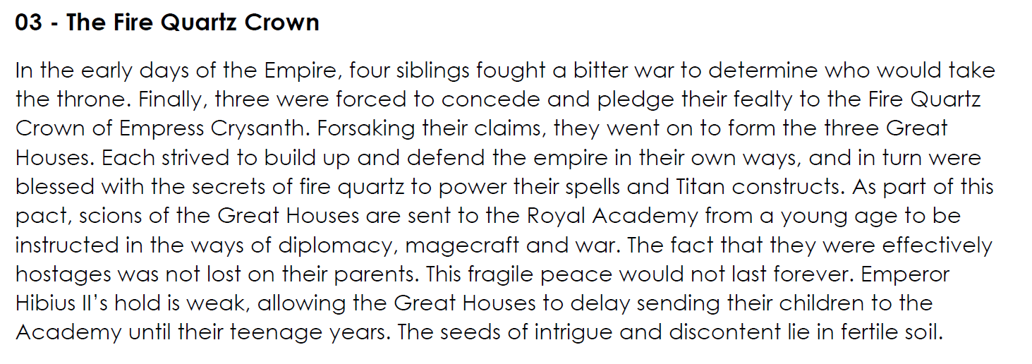 In the early days of the Empire, four siblings fought a bitter war to determine who would take the throne. Finally, three were forced to concede and pledge their fealty to the Fire Quartz Crown of Empress Crysanth. Forsaking their claims, they went on to form the three Great Houses. Each strived to build up and defend the empire in their own ways, and in turn were blessed with the secrets of fire quartz to power their spells and Titan constructs. As part of this pact, scions of the Great Houses are sent to the Royal Academy from a young age to be instructed in the ways of diplomacy, magecraft and war. The fact that they were effectively hostages was not lost on their parents. This fragile peace would not last forever. Emperor Hibius II’s hold is weak, allowing the Great Houses to delay sending their children to the Academy until their teenage years. The seeds of intrigue and discontent lie in fertile soil.