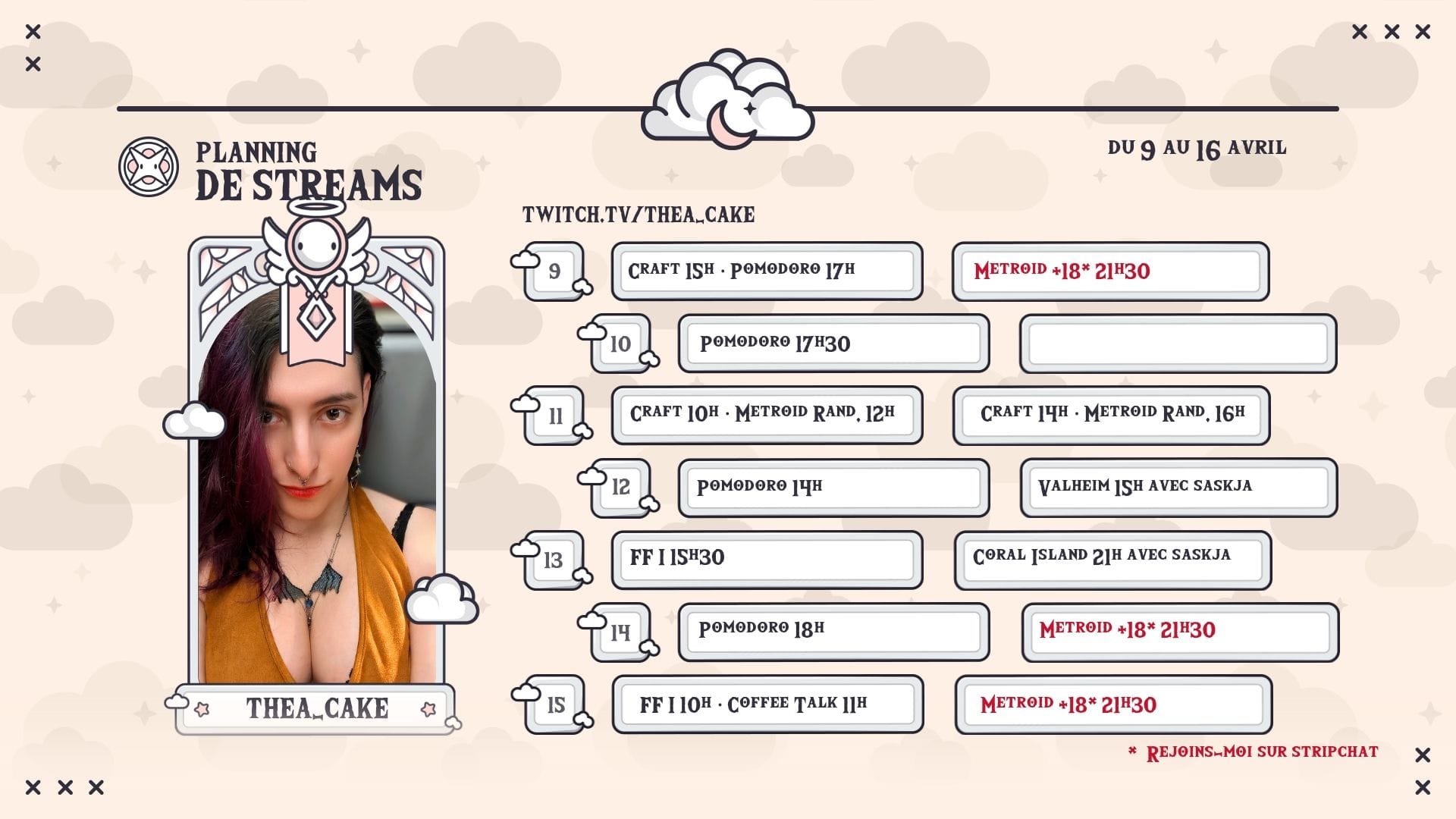 🗓️ Planning de streams — du 9 au 16 avril Jeudi 9 : Craft à 15h, suivi de Pomodoro à 17h. Et pour les noctambules, Metroid +18 à 21h30 sur Stripchat* ! Vendredi 10 : Session Pomodoro à 17h30 pour finir la semaine en douceur. Samedi 11 : Grande journée créa avec Craft à 10h et Metroid Randomized à 12h, puis retour pour Craft à 14h et encore Metroid Randomized à 16h. Soirée adulte avec Metroid +18 à 21h30 sur Stripchat* ! Dimanche 12 : Pomodoro à 14h puis on part explorer Valheim à 15h ! Lundi 13 : Final Fantasy I à 15h30, et Coral Island en soirée à 21h. Mardi 14 : Pomodoro à 18h pour se détendre, et Metroid +18 à 21h30 sur Stripchat* pour les courageux ! Mercredi 15 : Final Fantasy I à 10h enchaîné avec Coffee Talk à 11h. Et pour clôturer la semaine en beauté, Metroid +18 à 21h30 sur Stripchat* ! * Les streams adultes (Metroid +18) sont diffusés exclusivement sur Stripchat.