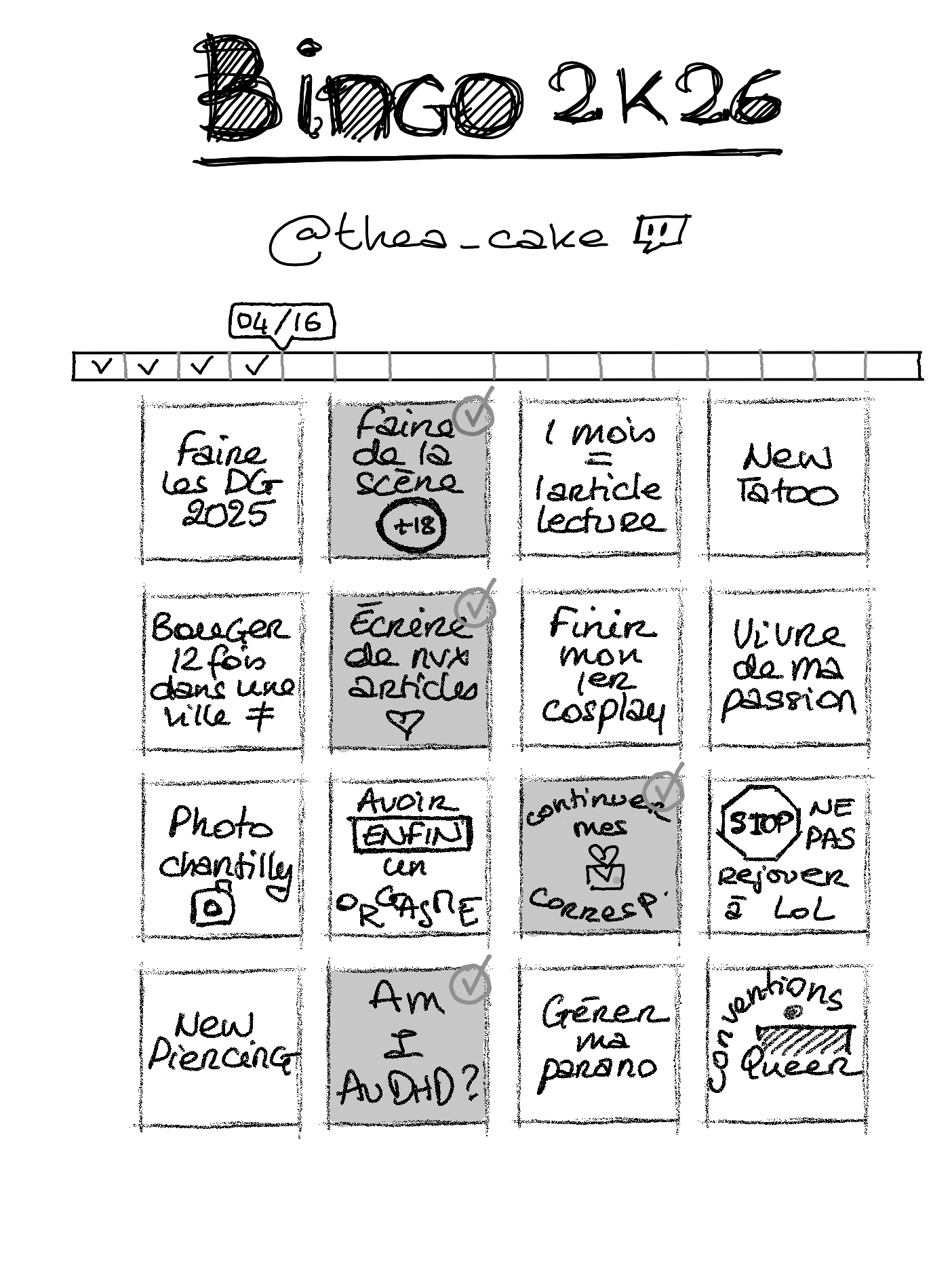 Le bingo 2026 de @thea_cake sur Twitch, dans lequel sont cochés 4 tuiles sur 16 : Faire de la scène +18, écrire de nouveaux articles, continuer mes correspondances et Am I AuDHD. Le reste étant faire les DG 2025, 1 mois = 1 article lecture, new tatoo, bouger 12 fois dans une ville différente, finir mon premier cosplay, vivre de ma passion, photo chantilly, avoir enfin un orgasme, ne pas rejouer à LoL, new piercing, gérer ma parano et conventions queer.