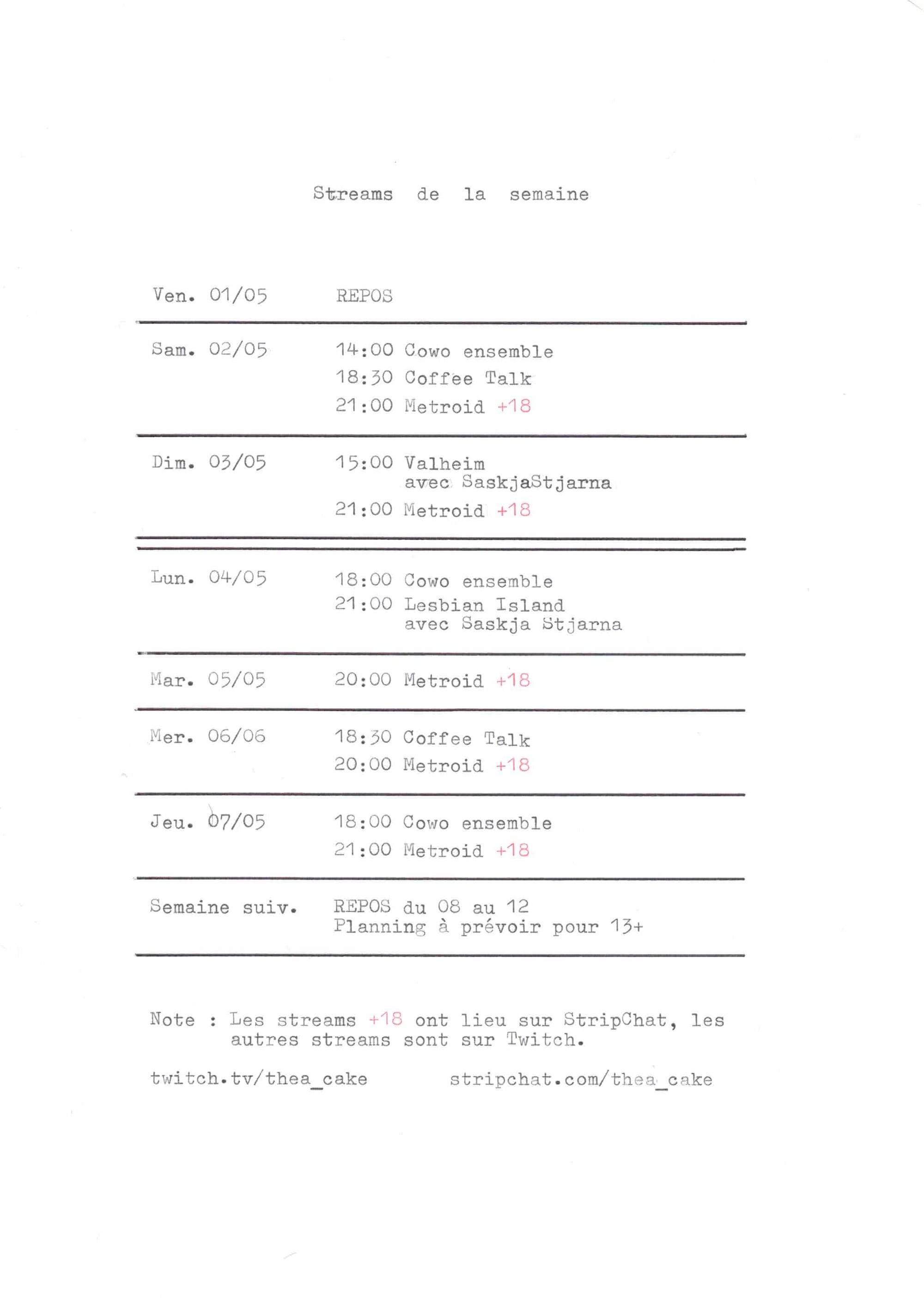 Planning hebdomadaire des streams de Thea Cake du vendredi 1er au jeudi 7 mai. Vendredi 1er mai : repos. Samedi 2 mai : Cowo ensemble à 14h, Coffee Talk à 18h30, Metroid +18 à 21h. Dimanche 3 mai : Valheim avec SaskjaStjarna à 15h, Metroid +18 à 21h. Lundi 4 mai : Cowo ensemble à 18h, Lesbian Island avec Saskja Stjarna à 21h. Mardi 5 mai : Metroid +18 à 20h. Mercredi 6 mai : Coffee Talk à 18h30, Metroid +18 à 20h. Jeudi 7 mai : Cowo ensemble à 18h, Metroid +18 à 21h. Repos du 8 au 12 mai, planning à venir pour la suite. Les streams +18 sont diffusés sur StripChat (stripchat.com/thea_cake), les autres sur Twitch (twitch.tv/thea_cake).