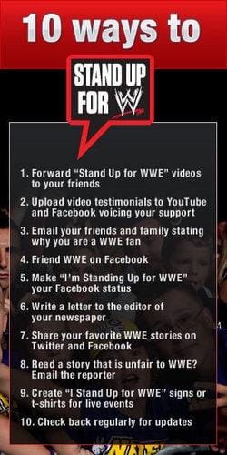 10 ways to Stand Up for WWE: 1. Forward "Stand Up for WWE" videos to your friends. 2. Upload video testimonials to YouTube and Facebook Voicing your support. 3. Email your friends and family stating why you are a WWE fan. 4. Friend WWE on Facebook. 5. M ake "I'm Standing Up for WWE" your Facebook status. 6. Write a letter to the editor of your newspaper. 7. Share your favorite WWE stories on Twitter and Facebook. 8. Read a story that is unfair to WWE? Email the reporter. 9. Create "I Stand Up for WWE" signs or t-shirts for live events. 10. Check back regularly for updates."