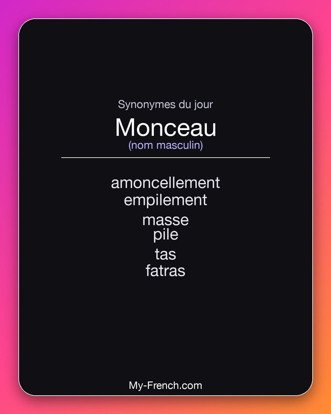 Synonymes de monceau : amoncellement, empilement, masse, pile, tas, fatras