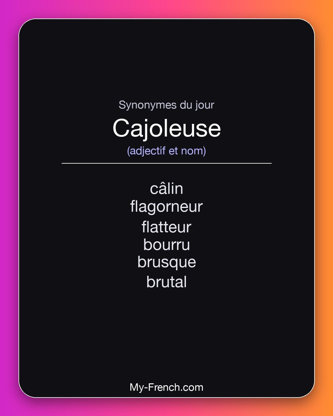 Synonymes de cajoleuse : câlin, flagorneur, flatteur, bourru, brusque, brutal