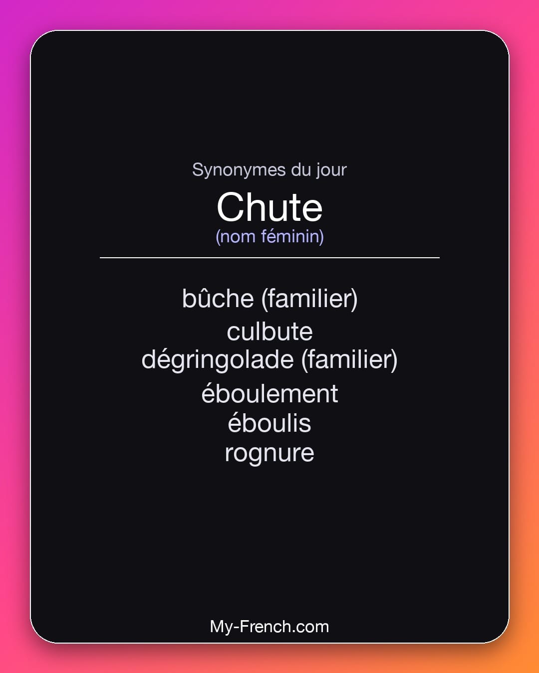 Synonymes de chute : bûche (familier), culbute, dégringolade (familier), éboulement, éboulis, rognure