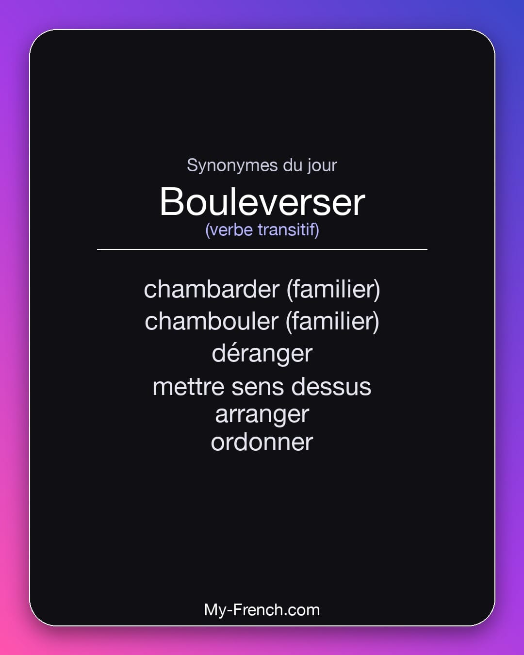 Synonymes de bouleverser : chambarder (familier), chambouler (familier), déranger, mettre sens dessus, arranger, ordonner