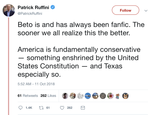  At 5:52 AM on 11 October 2018, @PatrickRuffini tweets: “Beto is and has always been fanfic. The sooner we all realize this the better. America is fundamentally conservative — something enshrined by the United States Constitution — and Texas especially so.” There are 61 Retweets and 262 Likes. 