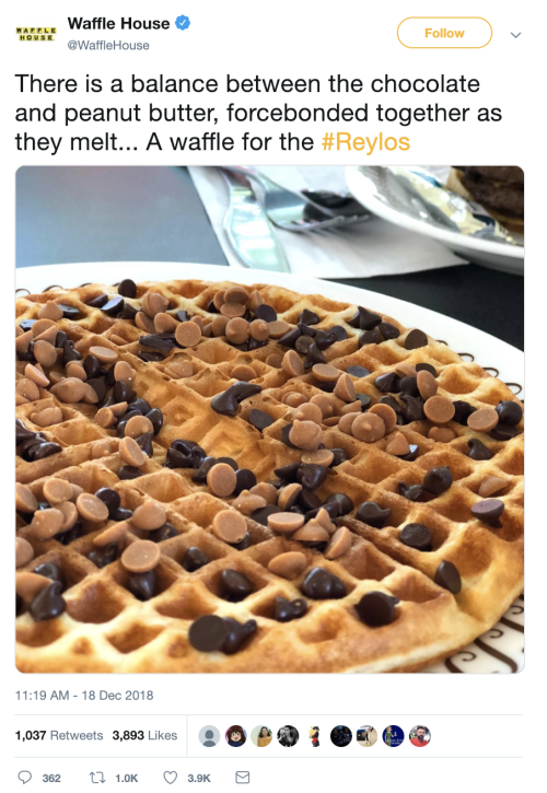  At 11:19 AM on December 18, 2018, @WaffleHouse, the official Waffle House twitter, tweets, “There is a balance between the chocolate and peanut butter, forcebonded together as they melt… A waffle for the #Reylos” accompanied by a picture of a waffle with peanut butter chips and chocolate chips on top. There are 1,037 Retweets and 3,892 Likes. 