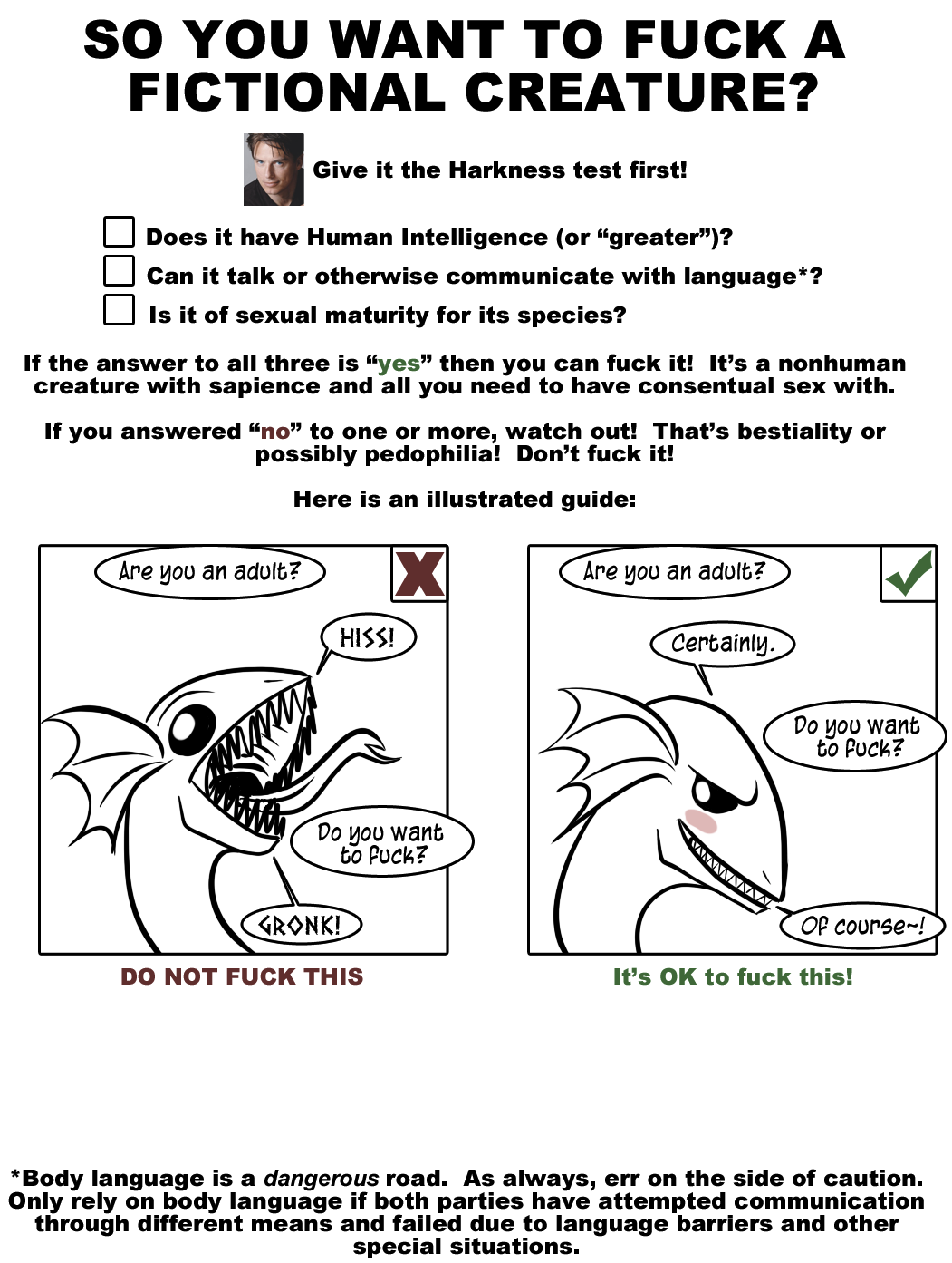  A poster that reads “So you want to fuck a fictional creature? Give it the Harkness Test first! Does it have Human Intelligence (or “greater”)? Can it talk or otherwise communicate with language*? Is it of sexual maturity for its species?   If the answer to all three is “yes” then you can fuck it! It’s a nonhuman creature with sapience and all you need to have consensual sex with.  If you answered “no” to one or more, watch out! That’s bestiality or possibly pedophilia! Don’t fuck it!  Here is an illustrated guide:”  Two images follow. In one, a snake-dragon being is asked “Are you an adult?” and responds “HISS!” It is asked “Do you want to fuck?” and responds “GRONK!” The image is labeled “DO NOT FUCK THIS.”  In the second, a snake-dragon being is asked “Are you an adult?” and responds “Certainly.” It is asked “Do you want to fuck?” and responds “Of course~!” The image is labeled “It’s OK to fuck this!”  Finally, there is a footnote: “Body language is a dangerous road. As always, err on the side of caution. Only rely on body language if both parties have attempted communication through different means and failed due to language barriers and other special situations.” 