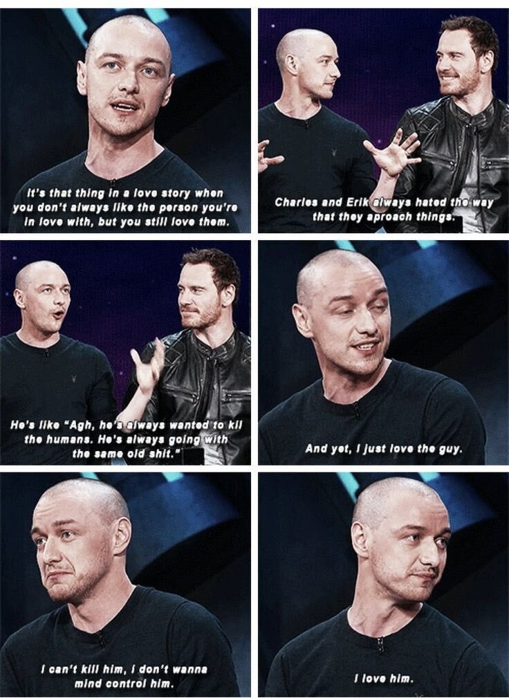  James McAvoy says, “It’s that thing in a love story when you don’t always like the person you’re with, but you still love them. Charles and Erik always hated the way they approach things. He’s like “Agh, he always wanted to kill the humans. He’s always going with the same old shit.” And yet, I just love the guy. I can’t kill him, I don’t wanna mind control him. I love him.” 