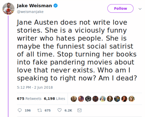  Jake Weisman tweets, “Jane Austen does not write love stories. She is a viciously funny writer who hates people. She is maybe the funniest social satirist of all time. Stop turning her books into fake pandering movies about love that never exists. Who am I speaking to right now? Am I dead?” 
