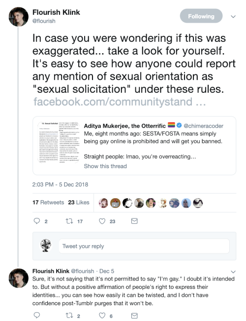  At 2:03 PM on 5 December 2018, Flourish (@flourish) retweets a post from @chimeracoder about Facebook’s community standards. She adds, “In case you were wondering if this was exaggerated… take a look for yourself. It’s easy to see how anyone could report any mention of sexual orientation as “sexual solicitation” under these rules.” There are 17 Retweets and 23 Likes.   Flourish continues the thread, tweeting, “Sure, it’s not saying that it’s not permitted to say ‘I’m gay.’ I doubt it’s intended to. But without a positive affirmation of people’s right to express their identities… you can see how easily it can be twisted, and I don’t have confidence post-Tumblr purges that it won’t be.” There are two Retweets and six Likes. 