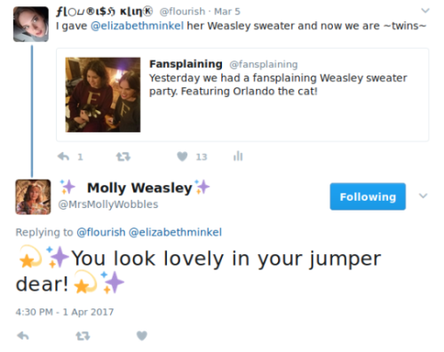  Flourish retweets Fansplaining, which said: “Yesterday we had a fansplaining Weasley sweater party. Featuring Orlando the cat!” The original tweet includes a picture of Flourish and Elizabeth in matching Weasley sweaters, in front of a fireplace, petting Orlando, a grey and white cat. Flourish adds to the retweet, “I gave @elizabethminkel her Weasley sweater and now we are ~twins~”. In reply, @MrsMollyWobbles (whose display name is Molly Weasley and whose icon is of Molly Weasley) says “💫✨You look lovely in your jumper dear!💫✨” 