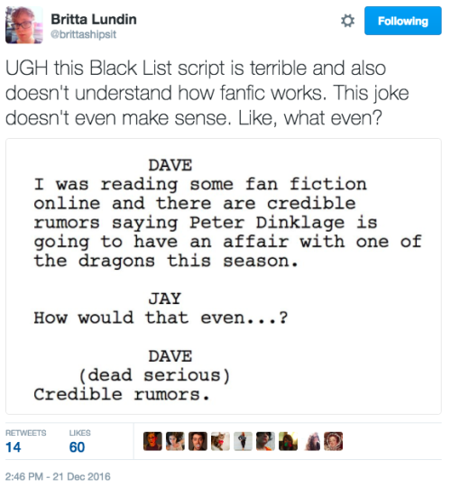  A tweet from @brittashipsit reading: “UGH this Black List script is terrible and also doesn’t understand how fanfic works. This joke doesn’t even make sense. Like, what even?” The accompanying image is of a script: “DAVE: I was reading some fan fiction online and there are credible rumors saying Peter Dinklage is going to have an affair with one of the dragons this season. JAY: How would that even…? DAVE (dead serious): Credible rumors.” 