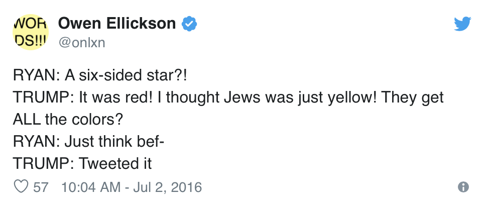  Owen Ellickson, @onlxn, tweets:  RYAN: A six-sided star?! TRUMP: It was red! I thought Jews was just yellow! They get ALL the colors? RYAN: Just think bef- TRUMP: Tweeted it 