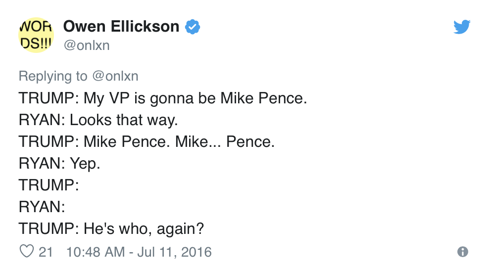  Owen Ellickson, @onlxn, Tweets:  TRUMP: My VP is gonna be Mike Pence. RYAN: Looks that way. TRUMP: Mike Pence. Mike… Pence. RYAN: Yep. TRUMP: RYAN: TRUMP: He’s who, again? 