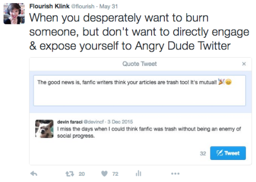  Flourish Tweets: “When you desperately want to burn someone, but don’t want to directly engage & expose yourself to Angry Dude Twitter.” The accompanying photo is of a drafted but never-sent tweet in response to Devin Faraci saying “I miss the days when I could think fanfic was trash without being an enemy of social progress.” The draft says, “The good news is, fanfic writers think your articles are trash too! It’s mutual!” 