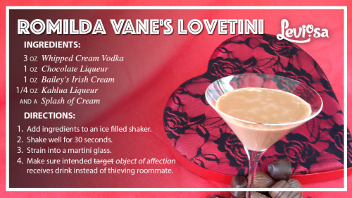  A recipe card for Romilda Vane’s Lovetini. Ingredients: 3oz whipped cream vodca, 1oz chocolate liqueur, 1oz Bailey’s Irish Cream, 1/4oz Kahlua, and a splash of cream. Directions: Add ingredients to an ice filled shaker. Shake well for 30 seconds. Strain into a martini glass. Make sure intended object of affection receives drink instead of thieving roommate. 