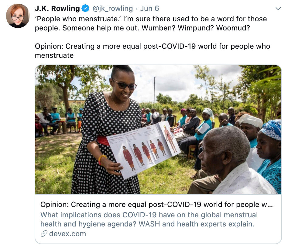  On June 6, 2020, J. K. Rowling retweets an opinion piece entitled “Creating a more equal post-COVID-19 world for people who menstruate,” saying: “‘People who menstruate.’ I’m sure there used to be a word for these people. Someone help me out. Wumbend? Wimpund? Woomud?” 