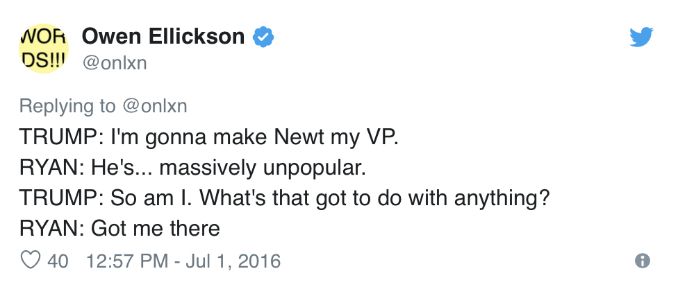 Owen Ellickson, @onlxn, Tweets:  TRUMP: I’m gonna make Newt my VP. RYAN: He’s… massively unpopular. TRUMP: So am I. What’s that got to do with anything? RYAN: Got me there 