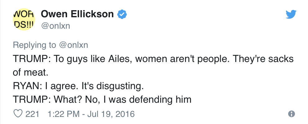  Owen Ellickson, @onlxn, Tweets:  TRUMP: To guys like Ailes, women aren’t people. They’re sacks of meat. RYAN: I agree. It’s disgusting. TRUMP: What? No, I was defending him 