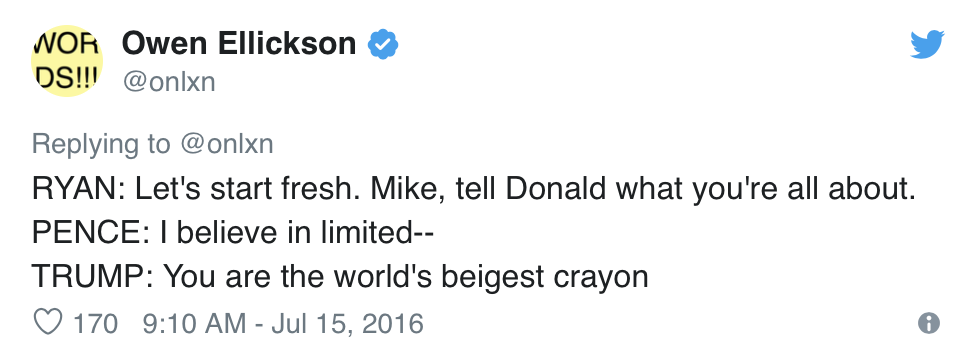  Owen Ellickson, @onlxn, Tweets:  RYAN: Let’s start fresh. Mike, tell Donald what you’re all about. PENCE: I believe in limited— TRUMP: You are the world’s beigest crayon 