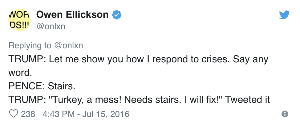  Owen Ellickson, @onlxn, Tweets:  TRUMP: Let me show you how I respond to crises. Say any word. PENCE: Stairs. TRUMP: “Turkey, a mess! Needs stairs. I will fix!” Tweeted it 