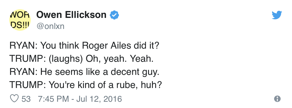  Owen Ellickson, @onlxn, Tweets:  RYAN: You think Roger Ailes did it? TRUMP: (laughs) Oh, yeah. Yeah. RYAN: He seems like a decent guy. TRUMP: You’re kind of a rube, huh? 