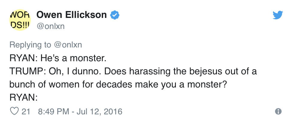  Owen Ellickson, @onlxn, Tweets:  RYAN: He’s a monster. TRUMP: Oh, I dunno. Does harassing the bejesus out of a bunch of women for decades make you a monster? RYAN: 