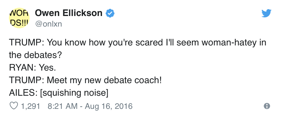  Owen Ellickson, @onlxn, Tweets:  TRUMP: You know how you’re scared I’ll seem woman-hatey in the debates? RYAN: Yes. TRUMP: Meet my new debate coach! AILES: [squishing noise] 