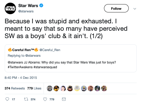  @Careful_Ren asks @starwars, “JJ Abrams: Why did you say that Star Wars Was just for boys? #TwitterAwakens #starwarssquad” and @starwars responds, “Because I was stupid and exhausted. I meant to say that so many have perceived SW as a boys’ club & it ain’t. (1/2)” 