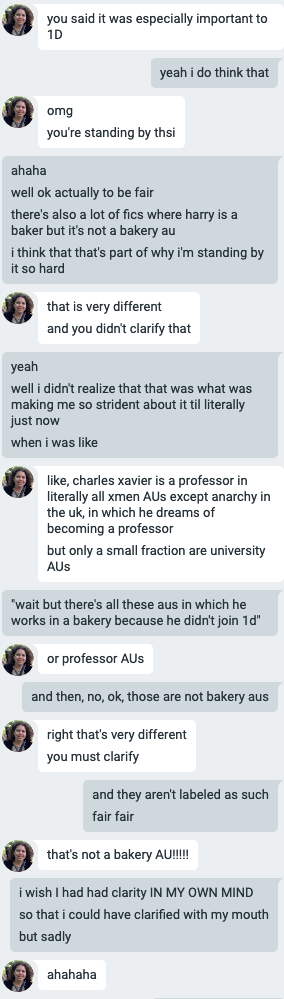  Flourish and Elizabeth Google chatting. E: you said it was especially important to 1D F: yeah i do think that E: omg you’re standing by thsi F: ahaha well ok actually to be fair there’s also a lot of fics where harry is a baker but it’s not a bakery au i think that’s part of why i’m standing by it so hard E: that is very different and you didn’t clarify that F: yeah well i didn’t realize that was what was making me so strident about it til literally just now when I was like E: like, charles xavier is a a professor in literally all xmen AUs except anarchy in the uk, in which he dreams of becoming a professor but only a small fraction are university AUs F: “wait but there’s all these aus in which he works in a bakery because he didn’t join 1d” E: or professor AUs F: and then, no, ok, those are not bakery aus E: right that’s very different you must clarify F: and they aren’t labeled as such fair fair E: that’s not a bakery AU!!!! F: i wish I had had clarity IN MY OWN MIND so that i could have clarified with my mouth but sadly E: ahahahaha 