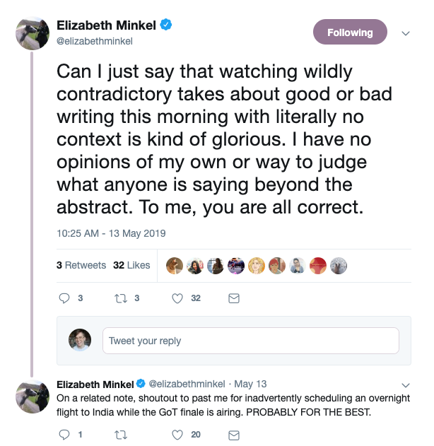  @elizabethminkel says: Can I just say that watching wildly contradictory takes about good or bad writing this morning with literally no context is kind of glorious. I have no opinions of my own or way to judge what anyone is sayaing beyond the abstract. To me, you are all correct.  Followup tweet: On a related note, shoutout to past me for inadvertently scheduling an overnight flight to India while the GoT finale is airing. PROBABLY FOR THE BEST. 