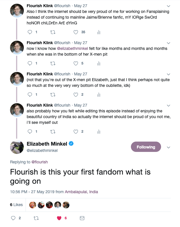 @flourish: Also I think the internet should be very proud of me for working on Fansplaining instead of continuing to mainline Jaime/Brienne fanfic, mY lORge SwOrd hoNOR chiLDrEn ArE dYinG  @flourish: now I know how @elizabethminkel felt for like months and months and months when she was in the bottom of her X-men pit  @flourish: (not that you're out of the X-men pit Elizabeth, just that I think perhaps not quite so much at the very very very bottom of the oubliette, idk)  @flourish: also probably how you felt while editing this episode instead of enjoying the beautiful country of India so actually the internet should be proud of you not me, i'll see myself out  @elizabethminkel: Flourish is this your first fandom what is going on 