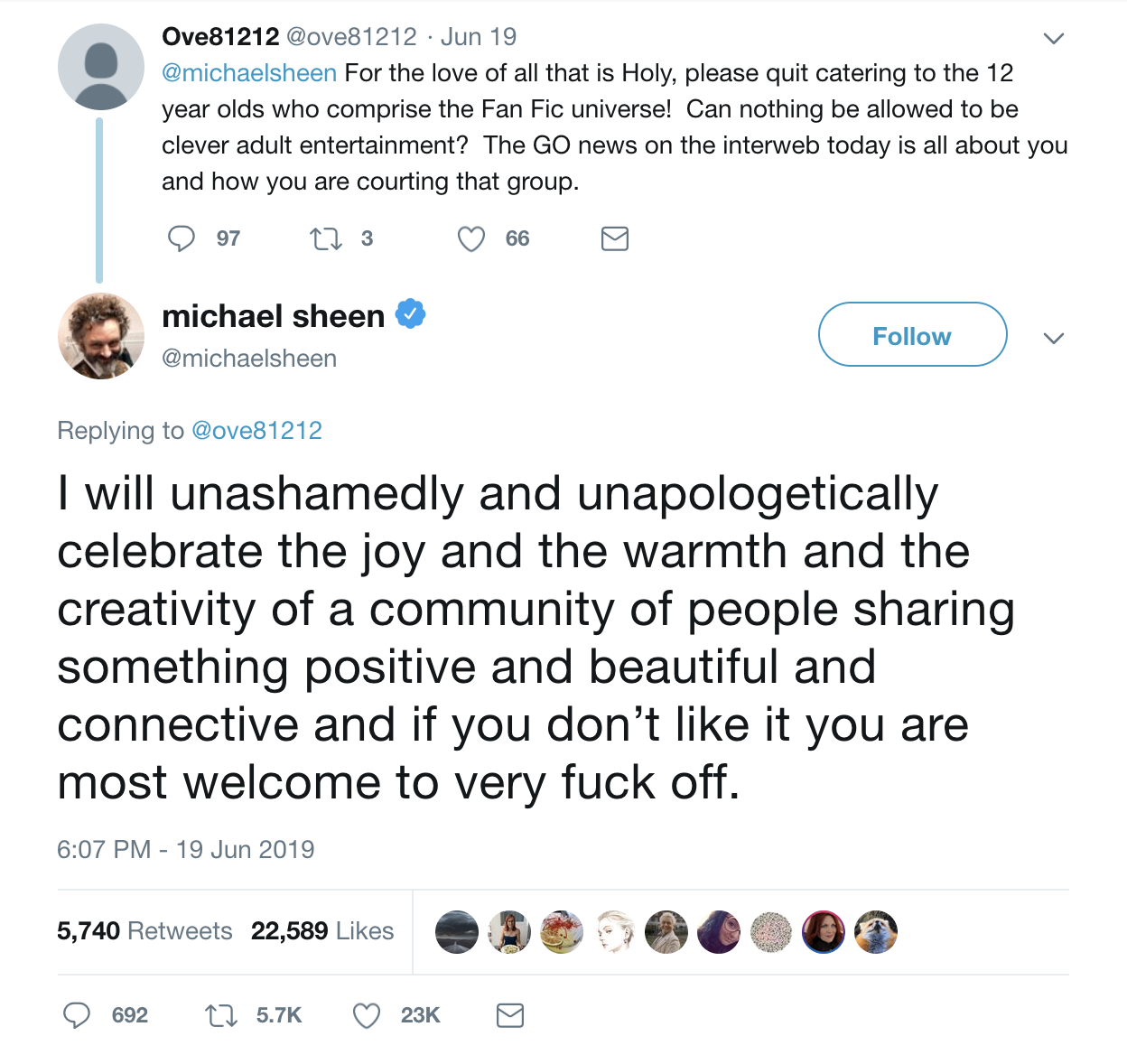  @ove81212 tweets: “For the love of all that is Holy, please quit catering to the 12 year olds who comprise the Fan Fic universe! Can nothing be allowed to be clever adult entertainment? the GO news on the interweb today is all about you and how you are courting that group.” @michaelsheen responds: “I will unashamedly and unapologetically celebrate the joy and the warmth and the creativity of a community of people sharing something positive and beautiful and connective and if you don’t like it you are most welcome to very fuck off.” 