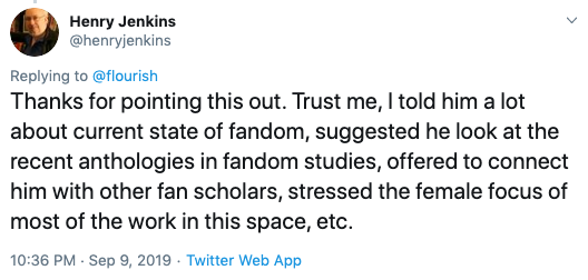  @henryjenkins tweets: “Thanks for pointing this out. Trust me, I told him a lot about current state of fandom, suggested he look at the recent anthologies in fandom studies, offered to connect him with other fan scholars, stressed the female focus of most of the work in this space, etc.” 