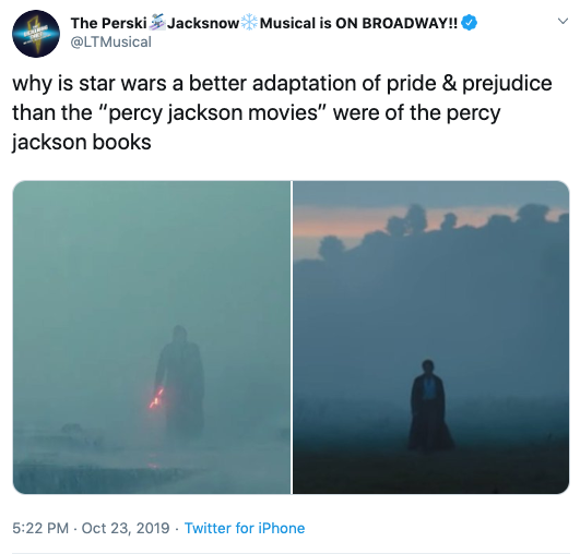  The Percy Jackson Musical’s tweet of 10/23/2019. The text reads “why is star wars a better adaptation of pride & prejudice than the ‘percy jackson movies’ were of the percy jackson books.” The image compares two shots from Star Wars and Pride & Prejudice, in which Kylo Ren and Mr. Darcy respectively emerge from a fogbank. 