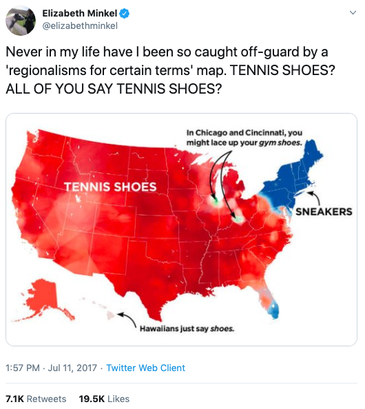  Elizabeth’s tweet of 7/11/2017. The text reads “Never in my life have I been so caught off-guard by a ‘regionalisms for certain terms’ map. TENNIS SHOES? ALL OF YOU SAY TENNIS SHOES?” The images is of a map of the U.S. showing that most of the country uses the term “tennis shoes” while only the Northeast uses the term “sneakers.” The tweet has 7.1k retweets and 19.5k likes. 