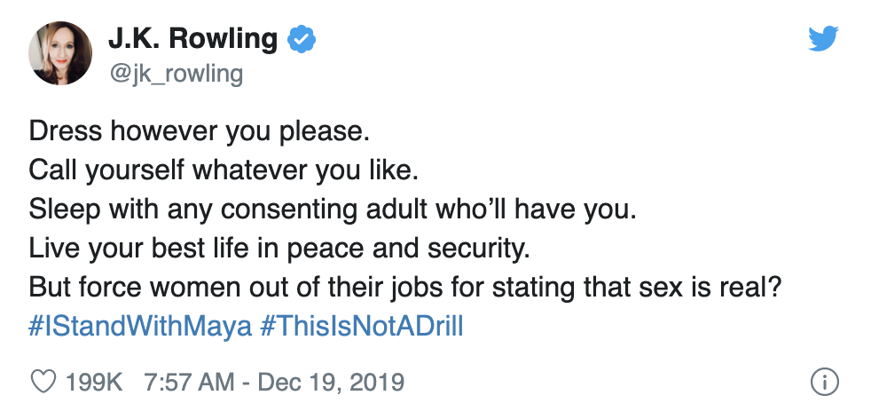  JK Rowling tweets: “Dress however you please. Call yourself whatever you like. Sleep with any consenting adult who’ll have you. Live your best life in peace and security. But force women out of their jobs for stating that sex is real? #IStandWithMaya #ThisIsNotADrill” 