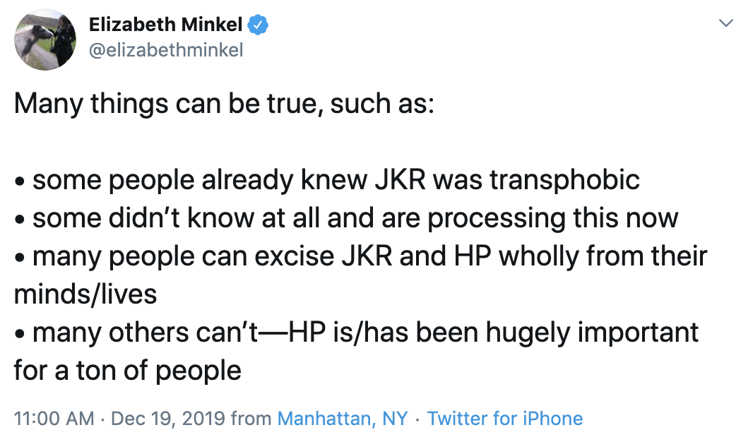  Elizabeth tweets: “Many things can be true, such as: some people already knew JKR was transphobic; some didn’t know at all and are processing this now; many people can excise JKR and HP wholly from their minds/lives; many others can’t—HP is/has been hugely important for a ton of people” 