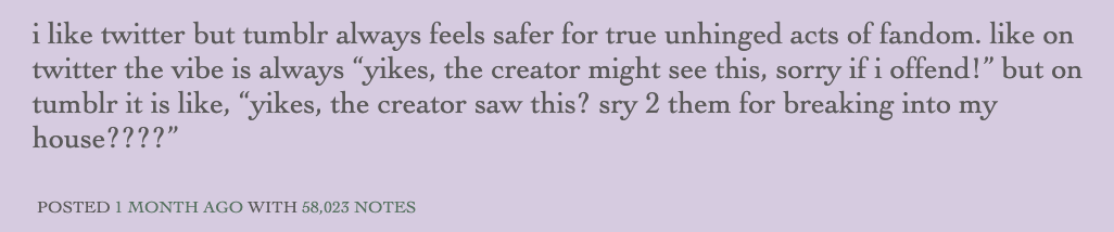 A Tumblr post reading “i like twitter but tumblr always feels safer for true unhinged acts of fandom. like on twitter the vibe is always ‘yikes, the creator might see this, sorry if i offend!’ but on tumblr it is like, ‘yikes,t he creator saw this? sry 2 them for breaking into my house????” It has 58,023 notes.