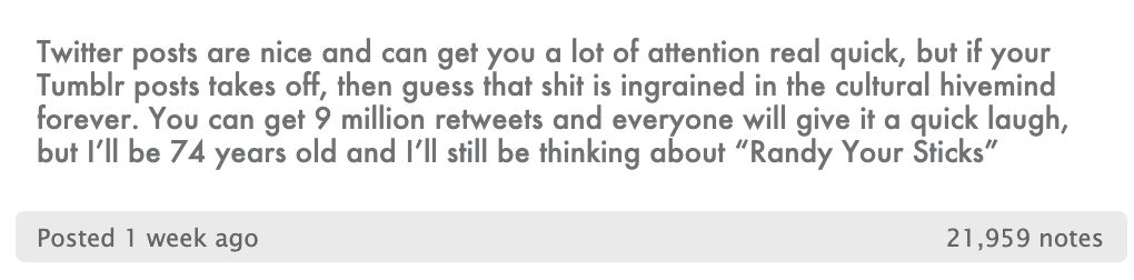 A Tumblr post reading “Twitter posts are nice and can get you a lot of attention real quick, but if your Tumblr post takes off, then guess that shit is ingrained in the cultural hivemind forever. You can get 9 million retweets and everyone will give it a quick laugh, but I’ll be 74 years old and I’ll still be thinking about ‘Randy Your Sticks’” with 21,959 notes.
