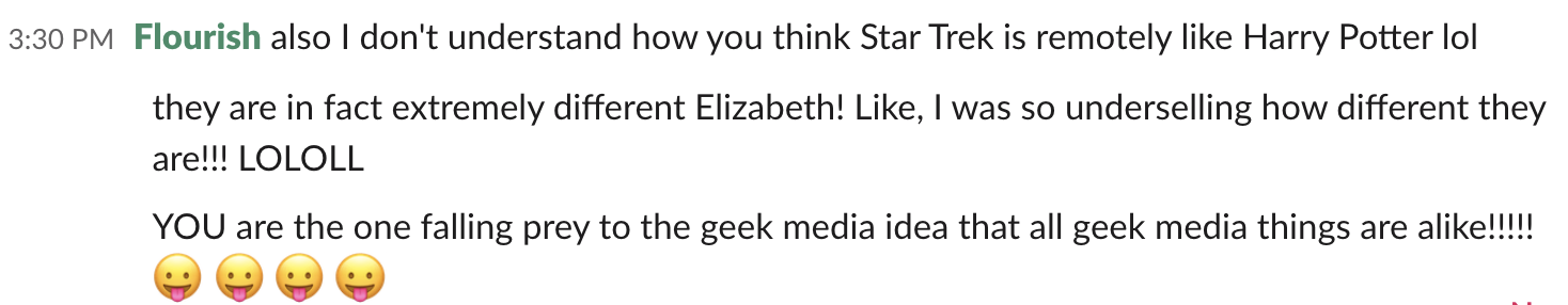 A Slack conversation. Flourish says:  also I don’t understand how you think Star Trek is remotely like Harry Potter lol they are in fact extremely different Elizabeth! Like, I was so underselling how different they are! LOLOLL YOU are the one falling prey to the geek media idea that all geek media things are alike!!! 