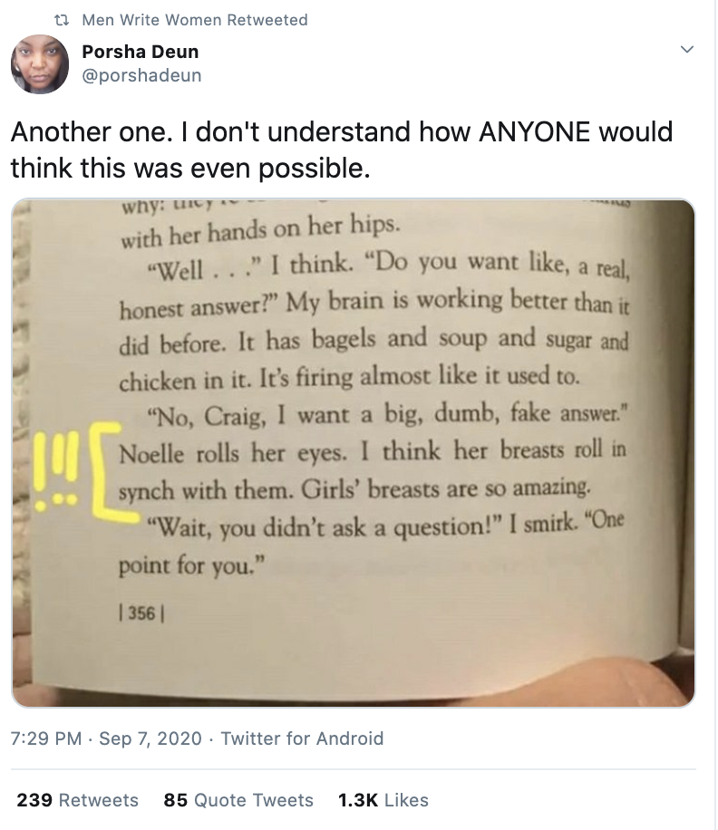  @porshadeun tweets and Men Write Women retweets: “Another one. I don’t understand how ANYONE would think this was even possible.” The photograph reads (in part): “‘No, Craig, I want a big, dumb, fake answer.’ Noelle rolls her eyes. I think her breasts roll in synch with then. Girls’ breasts are so amazing.” 