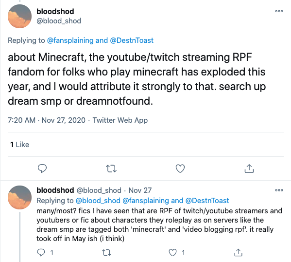  @blood_shod writes: “about Minecraft, the youtube/twitch streaming RPF fandom for folks who play minecraft has exploded this year, and I would attribute it strongly to that. search up dream smp or dreamnotfound. many/most? fics I have seen that are RPF of twitch/youtube streamers and youtubers or fic about characters they roleplay as on servers like the dream smp are tagged both ‘minecraft’ and ‘video blogging rpf.’ it really took off in May ish (i think). 