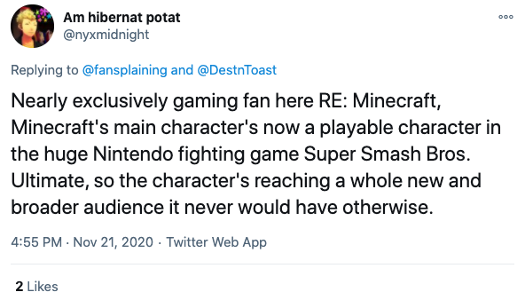  @nyxmidnight writes: Nearly exclusive gaming fan here RE: Minecraft, Minecraft’s main character’s now a playable character in the huge Nintendo fighting game Super Smash Bros. Ultimate, so the character’s reaching a whole new and broader audience it never would have otherwise. 