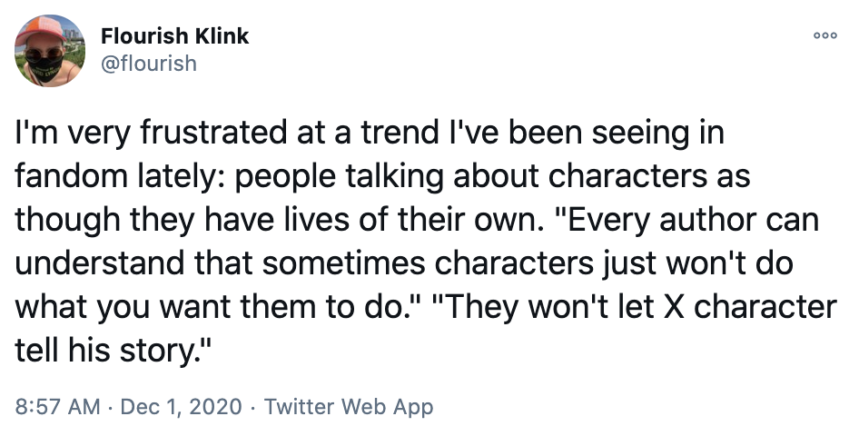  Flourish tweets: “I’m very frustrated at a trend I’ve been seeing in fandom lately: people talking about characters as though they have lives of their own. ‘Every author can understand that sometimes characters just won’t do what you want them to do.’ ‘They won’t let X character tell his story.’” 