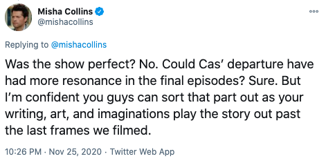  Misha tweets, “Was the show perfect? No. Could Cas’ departure have had more resonance in the final episodes? Sure. But I’m confident you guys can sort that part out as your writing, art, and imaginations play the story out past the last frames we filmed.” 