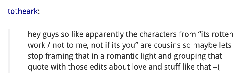  totheark says on Tumblr: hey guys so like apparently the characters from “its rotten work / not to me, not if its you” are cousins so maybe lets stop framing that in a romantic light and grouping that quote with those edits about love and stuff like that =( 