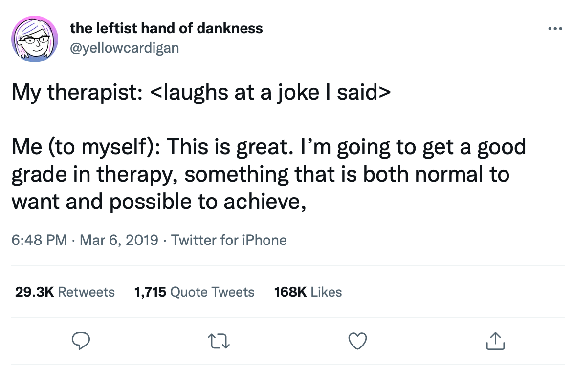 Screenshot of tweet by the leftist hand of dankness (@yellowcardigan): "My therapist: <laughs at a joke I said>  Me (to myself): This is great. I’m going to get a good grade in therapy, something that is both normal to want and possible to achieve,"